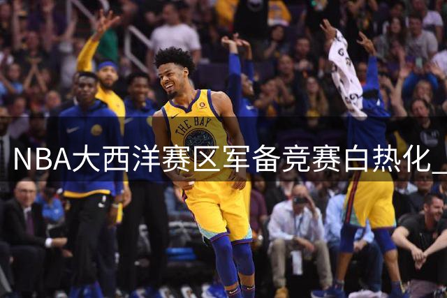 NBA大西洋赛区军备竞赛白热化 五强豪掷千金打造争冠阵容